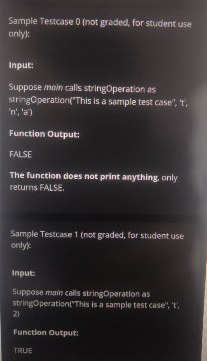 Sample Testcase 0 (not graded, for student use
only):
Input:
Suppose main calls stringOperation as
stringOperation("This is a sample test case", 't',
'n', 'a')
Function Output:
FALSE
The function does not print anything, only
returns FALSE.
Sample Testcase 1 (not graded, for student use
only):
Input:
Suppose main calls stringOperation as
stringOperation("This is a sample test case", 't',
2)
Function Output:
TRUE
