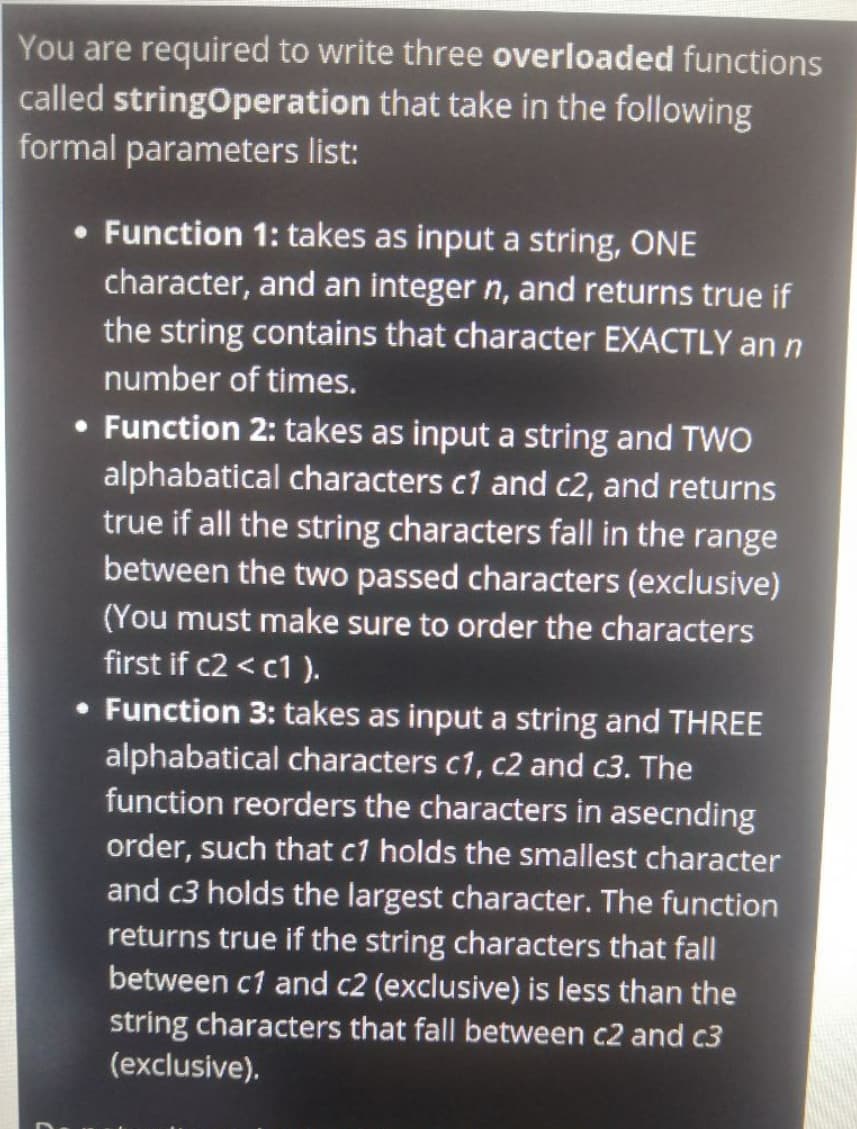 You are required to write three overloaded functions
called stringOperation that take in the following
formal parameters list:
• Function 1: takes as input a string, ONE
character, and an integer n, and returns true if
the string contains that character EXACTLY an n
number of times.
• Function 2: takes as input a string and TWO
alphabatical characters c1 and c2, and returns
true if all the string characters fall in the range
between the two passed characters (exclusive)
(You must make sure to order the characters
first if c2 < c1 ).
• Function 3: takes as input a string and THREE
alphabatical characters c1, c2 and c3. The
function reorders the characters in asecnding
order, such that c1 holds the smallest character
and c3 holds the largest character. The function
returns true if the string characters that fall
between c1 and c2 (exclusive) is less than the
string characters that fall between c2 and c3
(exclusive).
