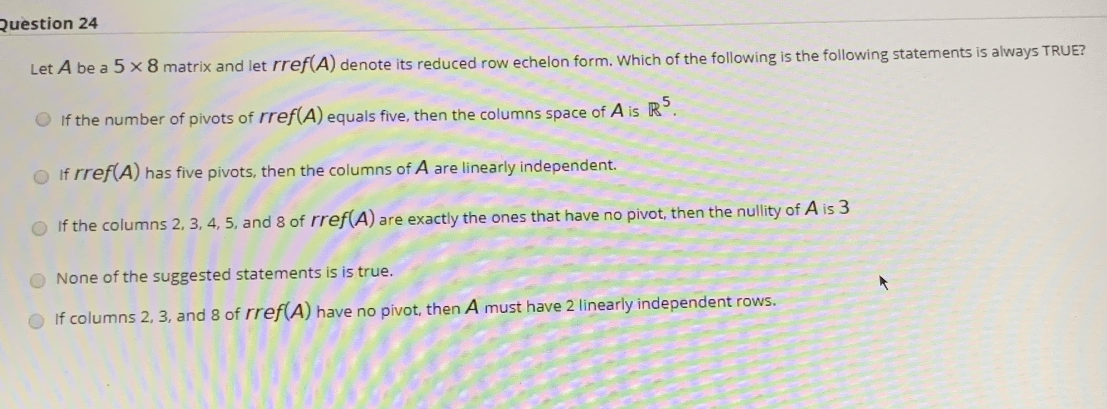 Let A be a 5 x8 matrix and let rref(A) denote its reduced row echelon form. Which of the following is the following statements is always TRUEZ
If the number of pivots of rref(A) equals five, then the columns space of A is R°.
If rref(A) has five pivots, then the columns of A are linearly independent.
If the columns 2, 3, 4, 5, and 8 of rref(A) are exactly the ones that have no pivot, then the nullity of A is 3
None of the suggested statements is is true.
If columns 2, 3, and 8 of rref(A) have no pivot, then A must have 2 linearly independent rows.
