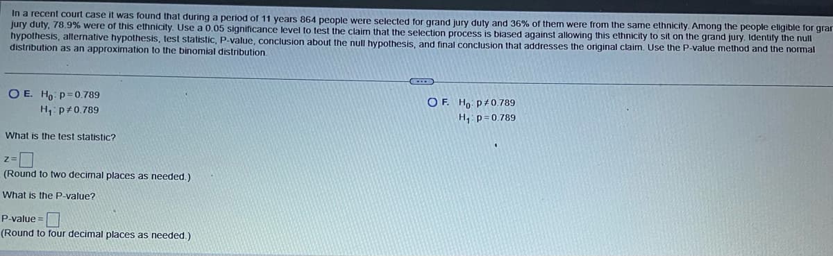 In a recent court case it was found that during a period of 11 years 864 people were selected for grand jury duty and 36% of them were from the same ethnicity. Among the people eligible for gram
jury duty, 78.9% were of this ethnicity. Use a 0.05 significance level to test the claim that the selection process is biased against allowing this ethnicity to sit on the grand jury. Identify the null
hypothesis, alternative hypothesis, test statistic, P-value, conclusion about the null hypothesis, and final conclusion that addresses the original claim. Use the P-value method and the normal
distribution as an approximation to the binomial distribution.
O E. Ho: p=0.789
H₁: P 0.789
What is the test statistic?
z=
(Round to two decimal places as needed.)
What is the P-value?
P-value=
(Round to four decimal places as needed.)
O
OF. Ho p/ 0.789
H₁ P=0.789