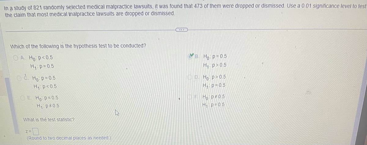 In a study of 821 randomly selected medical malpractice lawsuits, it was found that 473 of them were dropped or dismissed. Use a 0.01 significance level to test
the claim that most medical malpractice lawsuits are dropped or dismissed.
Which of the following is the hypothesis test to be conducted?
A. Ho: p<0.5
H₁ p=0.5
C. Ho: p=0.5
H₁ p<0.5
E. Ho p=0.5
H₁ p 0.5
What is the test statistic?
Z=
(Round to two decimal places as needed.
4
Ho: p=0.5
H₁ p>0.5
Ho p>0.5
H₂₁ p=0.5
THE Hop 0.5
H₂₁ p=0.5