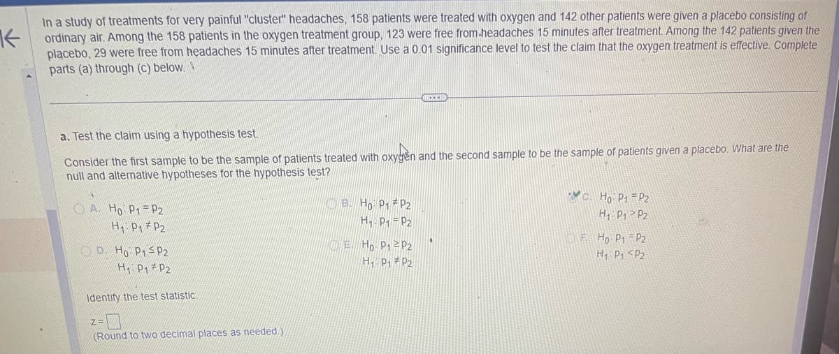 In a study of treatments for very painful "cluster" headaches, 158 patients were treated with oxygen and 142 other patients were given a placebo consisting of
Kordinary air. Among the 158 patients in the oxygen treatment group, 123 were free from headaches 15 minutes after treatment. Among the 142 patients given the
placebo, 29 were free from headaches 15 minutes after treatment. Use a 0.01 significance level to test the claim that the oxygen treatment is effective. Complete
parts (a) through (c) below.
a. Test the claim using a hypothesis test.
Consider the first sample to be the sample of patients treated with oxygen and the second sample to be the sample of patients given a placebo. What are the
null and alternative hypotheses for the hypothesis test?
A. Ho P₁ P2
H₁ P₁ P2
D. Ho P1 P2
H₁ P₁ P2
Identify the test statistic
Z=
(Round to two decimal places as needed)
B. Ho: P1 P2
H₁ P₁ P2
E. Ho: P₁² P2
H₁: P₁ P2
C. Ho: P₁ P2
H₁ P₁ P2
F Ho: P₁ = P2
H1 P1 <P2