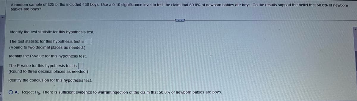 -
A random sample of 825 births included 430 boys. Use a 0.10 significance level to test the claim that 50.8% of newborn babies are boys. Do the results support the belief that 50.8% of newborn
babies are boys?
Identify the test statistic for this hypothesis test.
The test statistic for this hypothesis test is
(Round to two decimal places as needed.)
Identify the P-value for this hypothesis test.
The P-value for this hypothesis test is
(Round to three decimal places as needed.)
Identify the conclusion for this hypothesis test.
O A. Reject Ho. There is sufficient evidence to warrant rejection of the claim that 50.8% of newborn babies are boys.