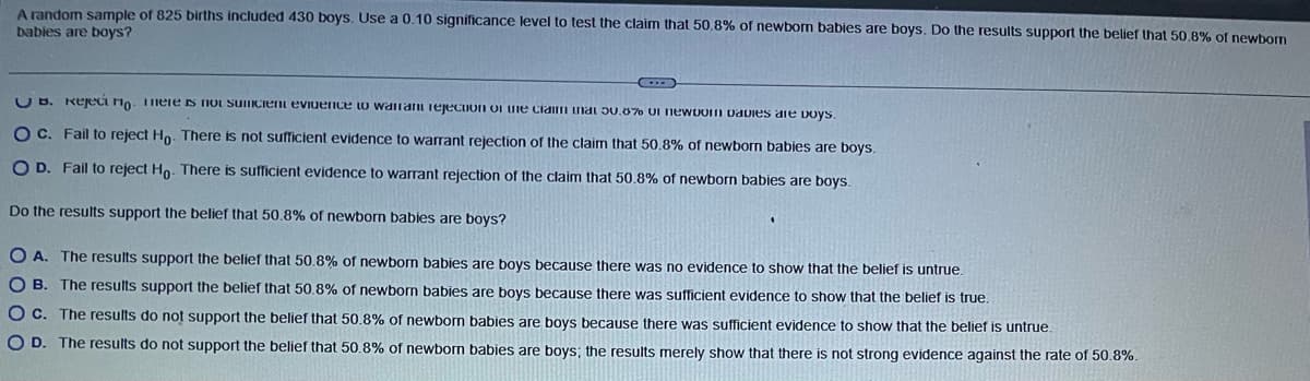 A random sample of 825 births included 430 boys. Use a 0.10 significance level to test the claim that 50.8% of newborn babies are boys. Do the results support the belief that 50.8% of newborn
babies are boys?
D
UB. Reject no. There is not suficient evidence to warrant rejection of the claim that 50.8% of newbom Davies are boys.
O C. Fail to reject Ho. There is not sufficient evidence to warrant rejection of the claim that 50.8% of newborn babies are boys.
O D. Fail to reject Ho. There is sufficient evidence to warrant rejection of the claim that 50.8% of newborn babies are boys.
Do the results support the belief that 50.8% of newborn babies are boys?
OA. The results support the belief that 50.8% of newborn babies are boys because there was no evidence to show that the belief is untrue.
OB. The results support the belief that 50.8% of newborn babies are boys because there was sufficient evidence to show that the belief is true.
O c. The results do not support the belief that 50.8% of newborn babies are boys because there was sufficient evidence to show that the belief is untrue.
O D. The results do not support the belief that 50.8% of newborn babies are boys; the results merely show that there is not strong evidence against the rate of 50.8%.