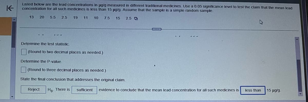 K
Listed below are the lead concentrations in µg/g measured in different traditional medicines. Use a 0.05 significance level to test the claim that the mean lead
concentration for all such medicines is less than 15 µg/g. Assume that the sample is a simple random sample.
13 20 5.5 2.5
19 11 10
15 2.5 만
Determine the test statistic.
(Round to two decimal places as needed.)
7.5
C
Determine the P-value.
(Round to three decimal places as needed.)
State the final conclusion that addresses the original claim.
Reject Ho. There is sufficient evidence to conclude that the mean lead concentration for all such medicines is less than
15 μg/g.