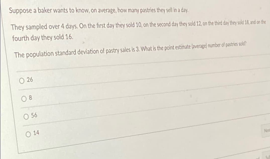 Suppose a baker wants to know, on average, how many pastries they sell in a day.
They sampled over 4 days. On the first day they sold 10, on the second day they sold 12, on the third day they sold 18, and on the
fourth day they sold 16.
The population standard deviation of pastry sales is 3. What is the point estimate (average) number of pastries sold?
26
08
056
O 14
Nex