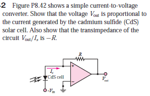 2 Figure P8.42 shows a simple current-to-voltage
converter. Show that the voltage Vout is proportional to
the current generated by the cadmium sulfide (CdS)
solar cell. Also show that the transimpedance of the
circuit Vont/I, is –R.
1,
7CdS cell
6-Va
