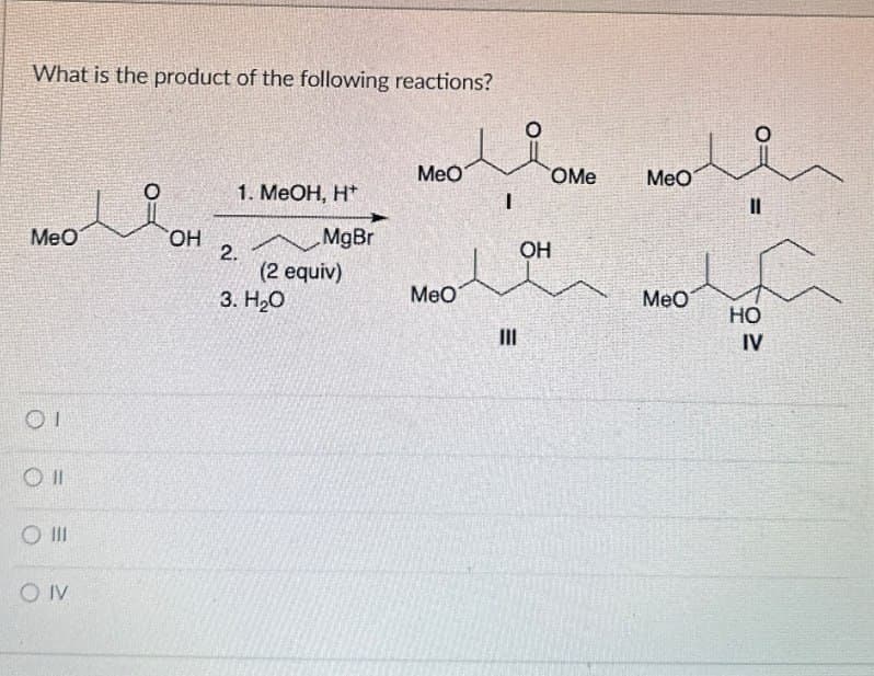 What is the product of the following reactions?
о
MeO
OMe
MeO
1. MeOH, H+
MeO
OH
MgBr
2.
OH
(2 equiv)
3. H₂O
MeO
MeO
HO
E
III
IV
01
OII
O III
OIV