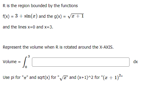 R is the region bounded by the functions
f(x) = 3 + sin(x) and the g(x) = VT +1
and the lines x=0 and x=3.
Represent the volume when R is rotated around the X-AXIS.
3
Volume =
dx
Use pi for "n" and sqrt(x) for "VT" and (x+1)^2 for "(x + 1)*"
