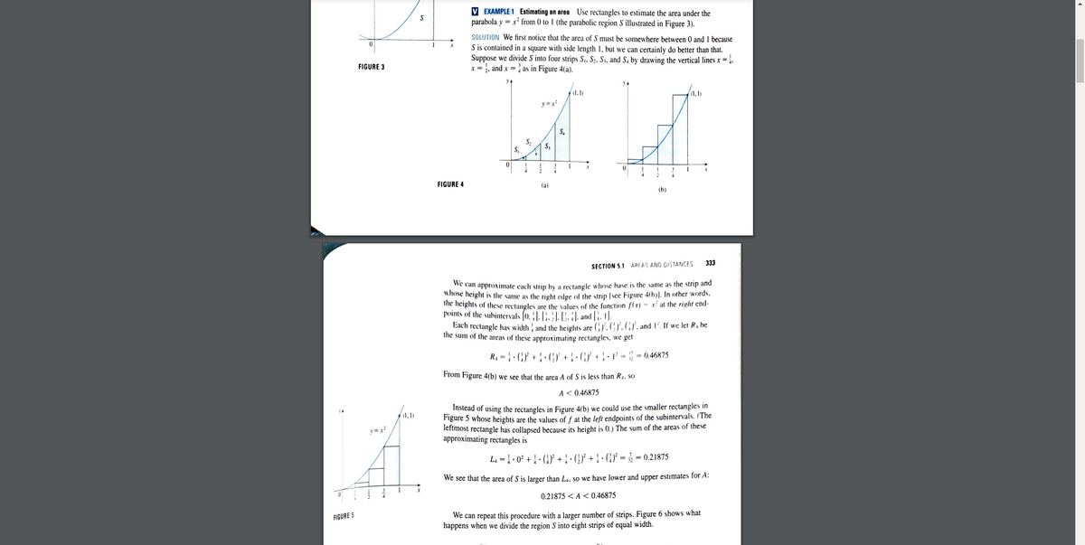 V EXAMPLE 1 Estimating an area Use rectangles to estimate the area under the
parabola y = x' from 0 to 1 (the parabolic region S illustrated in Figure 3).
SOLUTION We first notice that the area of S must be somewhere between 0 and 1 because
S is contained in a square with side length 1, but we can certainly do better than that.
Suppose we divide S into four strips Sj, S2, S, and S, by drawing the vertical lines x = ;.
x = , and x = as in Figure 4(a).
FIGURE 3
у
f1,1)
(1,1)
y =
S,
S,
S,
S,
FIGURE 4
(a)
(b)
333
SECTION 5.1 AREAS AND DISTANCE!
we can approximate each strip by a rectangle whose base is the same as the strip and
whose height is the same as the right edge of the strip [see Figure 4(h)]. In other words,
the heights of these rectangles are the values of the function (() = x' at the right end-
points of the subintervals (0. J. [. }|. (:. :), and [;. 1].
Each rectangle has width and the heights are (}, (. (GY, and 1'. If we let R. be
the sum of the areas of these approximating rectangles, we get
R, = · (:)} + } · (C) + ! · G}' + ! • 1² = ; = 0,46875
From Figure 4(b) we see that the area A of S is less than Ra, so
A< 0.46875
Instead of using the rectangles in Figure 4(b) we could use the smaller rectangles in
Figure 5 whose heights are the values of f at the left endpoints of the subintervals. (The
lertmost rectangle has collapsed because its height is 0.) The sum of the areas of these
approximating rectangles is
y =r
L, = : 0° +: (' + : G} +! · () = = 0.21875
We see that the area of S is larger than L.. so we have lower and upper estimates for A:
0.21875 <A < 0.46875
We can repeat this procedure with a larger number of strips. Figure 6 shows what
happens when we divide the region S into eight strips of equal width.
FIGURE 5
