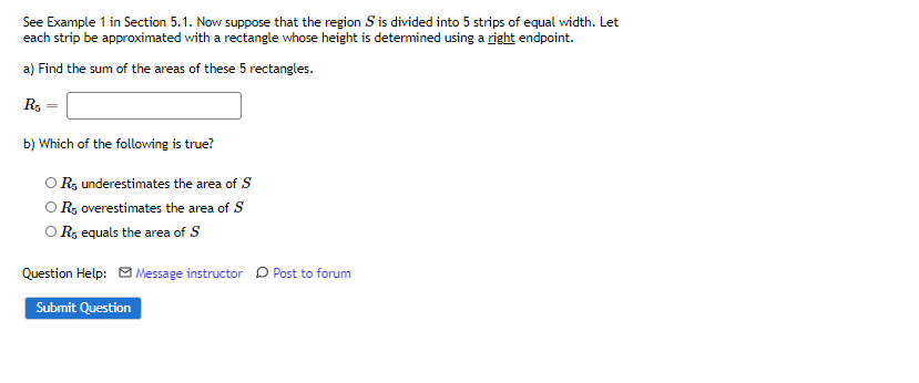 See Example 1 in Section 5.1. Now suppose that the region S is divided into 5 strips of equal width. Let
each strip be approximated with a rectangle whose height is determined using a right endpoint.
a) Find the sum of the areas of these 5 rectangles.
R3 =
b) Which of the following is true?
O R, underestimates the area of S
O R, overestimates the area of S
O R, equals the area of S
Question Help: O Message instructor D Post to forum
Submit Question
