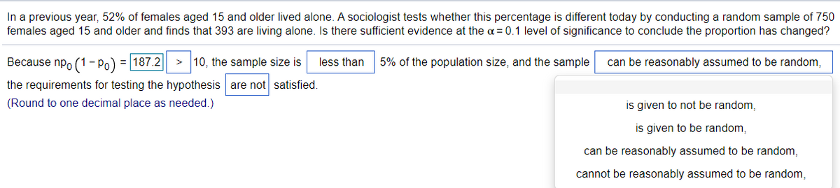 In a previous year, 52% of females aged 15 and older lived alone. A sociologist tests whether this percentage is different today by conducting a random sample of 750
females aged 15 and older and finds that 393 are living alone. Is there sufficient evidence at the = 0.1 level of significance to conclude the proportion has changed?
Because np, (1- Po) = 187.2|
10, the sample size is
less than
5% of the population size, and the sample
can be reasonably assumed to be random,
the requirements for testing the hypothesis are not satisfied.
(Round to one decimal place as needed.)
is given to not be random,
is given to be random,
can be reasonably assumed to be random,
cannot be reasonably assumed to be random,
