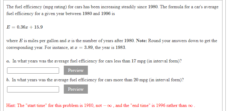 The fuel efficiency (mpg rating) for cars has been increasing steadily since 1980. The formula for a car's average
fuel efficiency for a given year between 1980 and 1996 is
E = 0.36x + 15.9
where E is miles per gallon and a is the number of years after 1980. Note: Round your answers down to get the
corresponding year. For instance, at æ = 3.89, the year is 1983.
a. In what years was the average fuel efficiency for cars less than 17 mpg (in interval form)?
Preview
b. In what years was the average fuel efficiency for cars more than 20 mpg (in interval form)?
Preview
Hint: The "start time" for this problem is 1980, not –0 , and the "end time" is 1996 rather than oo .
