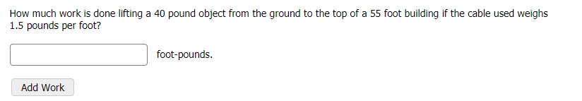 How much work is done lifting a 40 pound object from the ground to the top of a 55 foot building if the cable used weighs
1.5 pounds per foot?
foot-pounds.
Add Work
