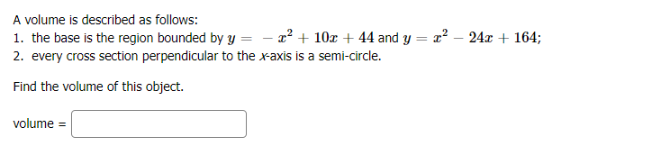 A volume is described as follows:
- x2 + 10x + 44 and y = x? – 24x + 164;
1. the base is the region bounded by Y =
2. every cross section perpendicular to the x-axis is a semi-circle.
Find the volume of this object.
volume =
