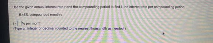 Use the given annual interest rate r and the compounding period to find i, the interest rate per compounding period.
5.45% compounded monthly
=% per month
(Type an integer or decimal rounded to the nearest thousandth as needed.)
