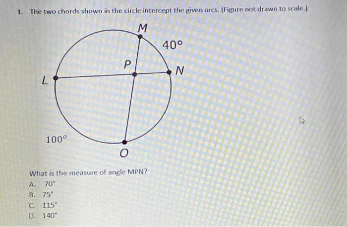 1. The two chords shown in the circle intercept the given arcs. (Figure not drawn to scale.)
M
40°
P
100°
What is the measure of angle MPN?
A.
70°
B. 75°
C. 115
D. 140"

