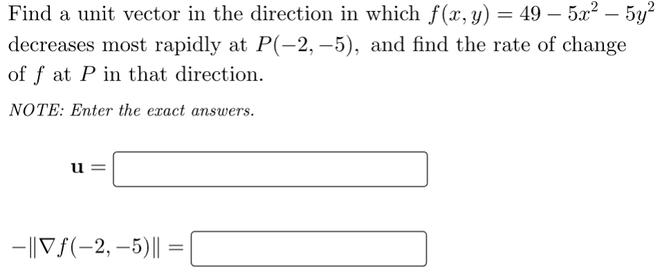 Find a unit vector in the direction in which f(x, y) = 49 — 5x² – 5y²
decreases most rapidly at P(-2,−5), and find the rate of change
of f at P in that direction.
NOTE: Enter the exact answers.
u=
-||Vƒ(-2,-5) || =