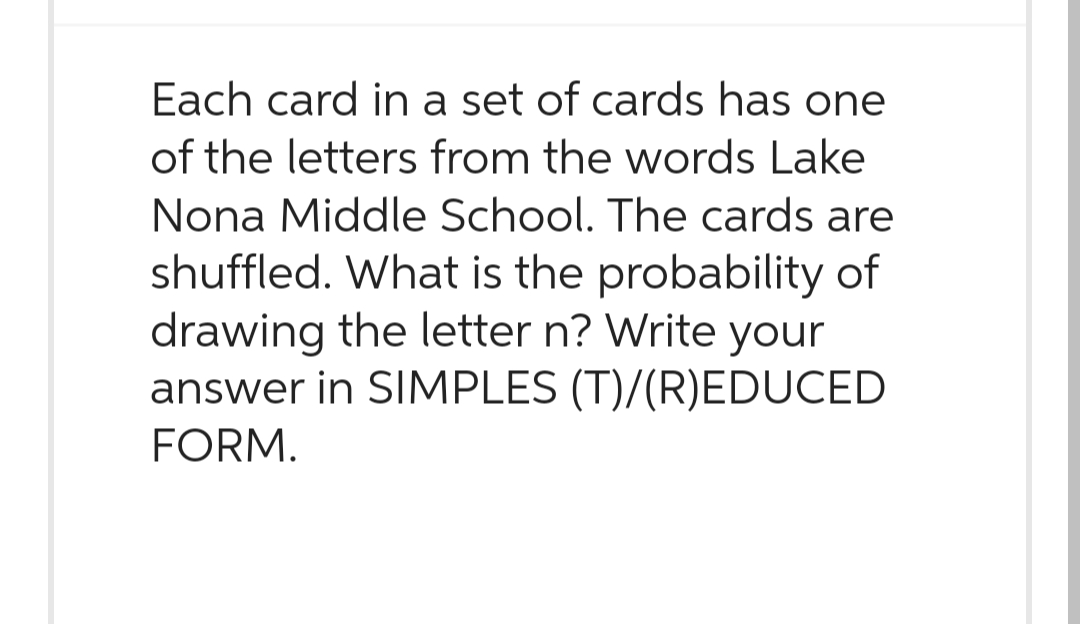 Each card in a set of cards has one
of the letters from the words Lake
Nona Middle School. The cards are
shuffled. What is the probability of
drawing the letter n? Write your
answer in SIMPLES (T)/(R)EDUCED
FORM.