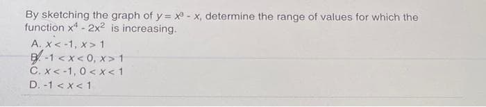 By sketching the graph of y = x - x, determine the range of values for which the
function x4 - 2x² is increasing.
A. x < -1, X> 1
B-1<x<0, x> 1
C. x < -1, 0<x< 1
D. -1 < x < 1