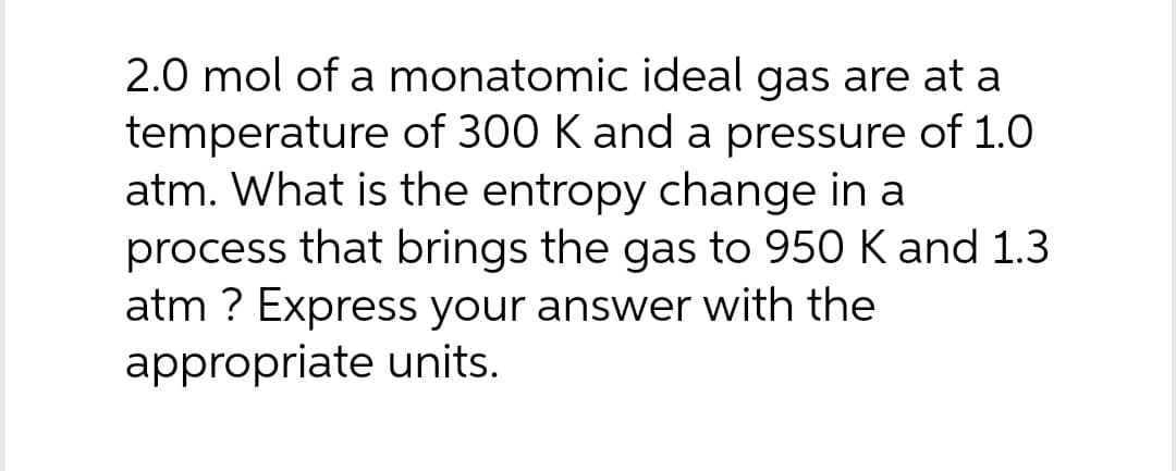 2.0 mol of a monatomic ideal gas are at a
temperature of 300 K and a pressure of 1.0
atm. What is the entropy change in a
process that brings the gas to 950 K and 1.3
atm ? Express your answer with the
appropriate units.