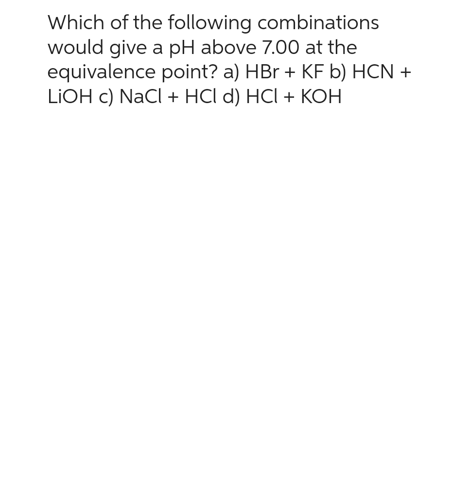 Which of the following combinations
would give a pH above 7.00 at the
equivalence point? a) HBr + KF b) HCN +
LiOH c) NaCl + HCl d) HCI + KOH