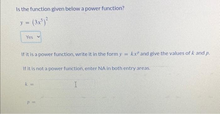 Is the function given below a power function?
= (3x³)²
y =
Yes v
If it is a power function, write it in the form y kx and give the values of k and p.
If it is not a power function, enter NA in both entry areas.
k =
P =
I