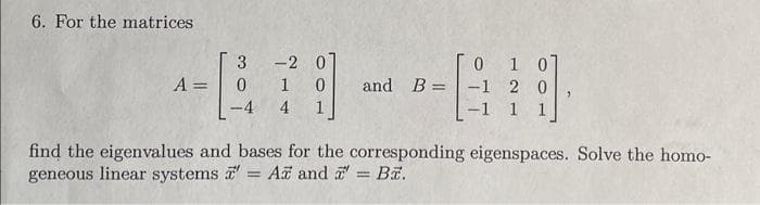 6. For the matrices
3 -2
0
1 0
4 1
A = - 0
-4
0 1 0]
and B-1 2 0
-1 1 1
find the eigenvalues and bases for the corresponding eigenspaces. Solve the homo-
geneous linear systems a' = A and = B.