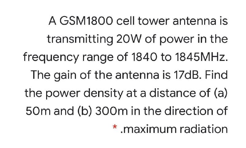 A GSM1800 cell tower antenna is
transmitting 2OW of power in the
frequency range of 1840 to 1845MHZ.
The gain of the antenna is 17DB. Find
the power density at a distance of (a)
50m and (b) 300m in the direction of
.maximum radiation
