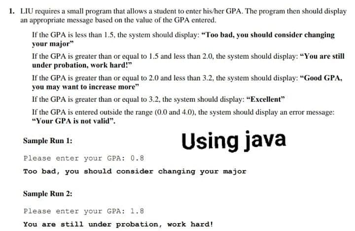 1. LIU requires a small program that allows a student to enter his/her GPA. The program then should display
an appropriate message based on the value of the GPA entered.
If the GPA is less than 1.5, the system should display: "Too bad, you should consider changing
your major"
If the GPA is greater than or equal to 1.5 and less than 2.0, the system should display: "You are still
under probation, work hard!"
If the GPA is greater than or equal to 2.0 and less than 3.2, the system should display: "Good GPA,
you may want to increase more"
If the GPA is greater than or equal to 3.2, the system should display: "Excellent"
If the GPA is entered outside the range (0.0 and 4.0), the system should display an error message:
"Your GPA is not valid".
Using java
Sample Run 1:
Please enter your GPA: 0.8
Too bad, you should consider changing your major
Sample Run 2:
Please enter your GPA: 1.8
You are still under probation, work hard!
