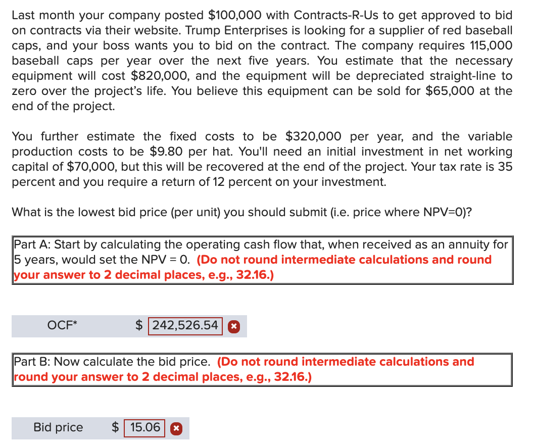 Last month your company posted $100,000 with Contracts-R-Us to get approved to bid
on contracts via their website. Trump Enterprises is looking for a supplier of red baseball
caps, and your boss wants you to bid on the contract. The company requires 115,000
baseball caps per year over the next five years. You estimate that the necessary
equipment will cost $820,000, and the equipment will be depreciated straight-line to
zero over the project's life. You believe this equipment can be sold for $65,000 at the
end of the project.
You further estimate the fixed costs to be $320,000 per year, and the variable
production costs to be $9.80 per hat. You'll need an initial investment in net working
capital of $70,000, but this will be recovered at the end of the project. Your tax rate is 35
percent and you require a return of 12 percent on your investment.
What is the lowest bid price (per unit) you should submit (i.e. price where NPV=0)?
Part A: Start by calculating the operating cash flow that, when received as an annuity for
5 years, would set the NPV = 0. (Do not round intermediate calculations and round
your answer to 2 decimal places, e.g., 32.16.)
OCF*
$ 242,526.54 8
Part B: Now calculate the bid price. (Do not round intermediate calculations and
round your answer to 2 decimal places, e.g., 32.16.)
Bid price
$ 15.06 *
