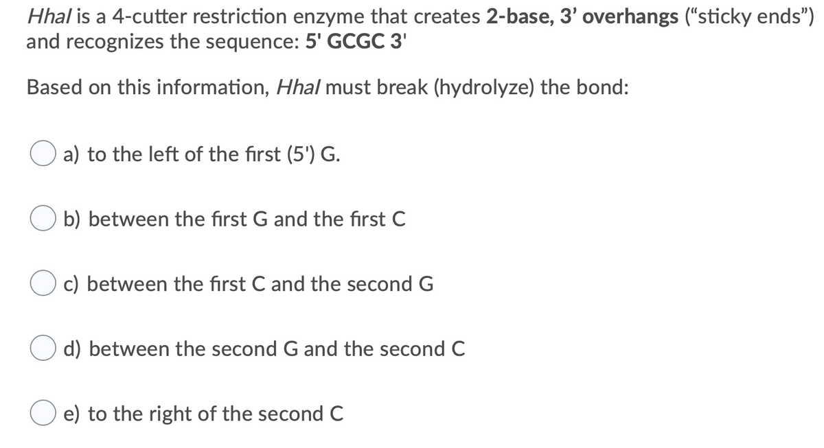 Hhal is a 4-cutter restriction enzyme that creates 2-base, 3' overhangs ("sticky ends")
and recognizes the sequence: 5' GCGC 3'
Based on this information, Hhal must break (hydrolyze) the bond:
a) to the left of the first (5') G.
b) between the first G and the first C
c) between the first C and the second G
d) between the second G and the secondC
e) to the right of the second C
