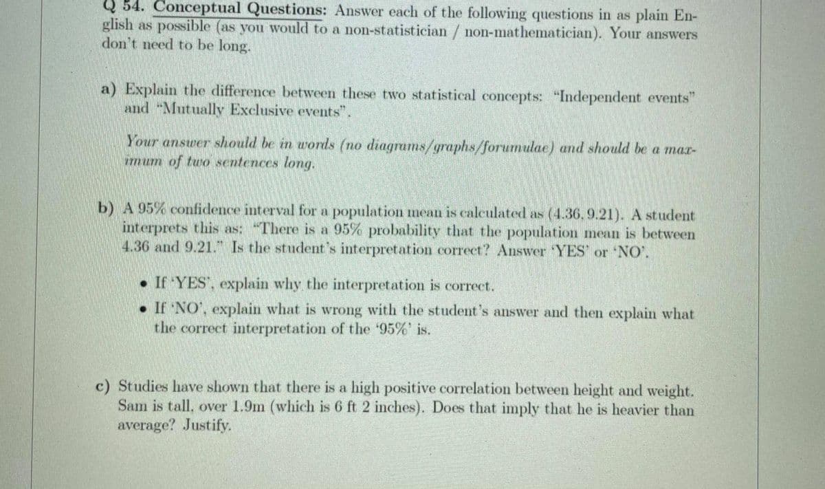 54. Conceptual Questions: Answer each of the following questions in as plain En-
glish as possible (as you would to a non-statistician / non-mathematician). Your answers
don't need to be long.
a) Explain the difference between these two statistical concepts: "Independent events"
and "Mutually Exelusive events".
Your answer should be in words (no diagrams/graphs/forumulae) and should be a mar-
imum of tuo sentences long.
b) A 95% confidence interval for a population mean is calculated as (4.36, 9.21). A student
interprets this as: "There is a 95% probability that the population mean is between
4.36 and 9.21. Is the studet's interpretation correct? Answer YES' or NO'.
• If YES, explain why the interpretation is correct.
• If NO', explain what is wrong with the student's answer and then explain what
the correct interpretation of the '95%' is.
c) Studies have shown that there is a high positive correlation between height and weight.
Sam is tall, over 1.9m (which is 6 ft 2 inches). Does that imply that he is heavier than
average? Justify.
