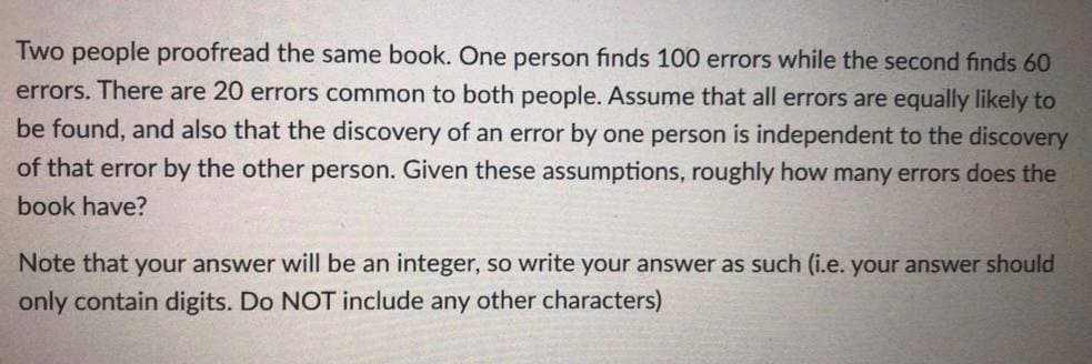 Two people proofread the same book. One person finds 100 errors while the second finds 60
errors. There are 20 errors common to both people. Assume that all errors are equally likely to
be found, and also that the discovery of an error by one person is independent to the discovery
of that error by the other person. Given these assumptions, roughly how many errors does the
book have?
Note that your answer will be an integer, so write your answer as such (i.e. your answer should
only contain digits. Do NOT include any other characters)
