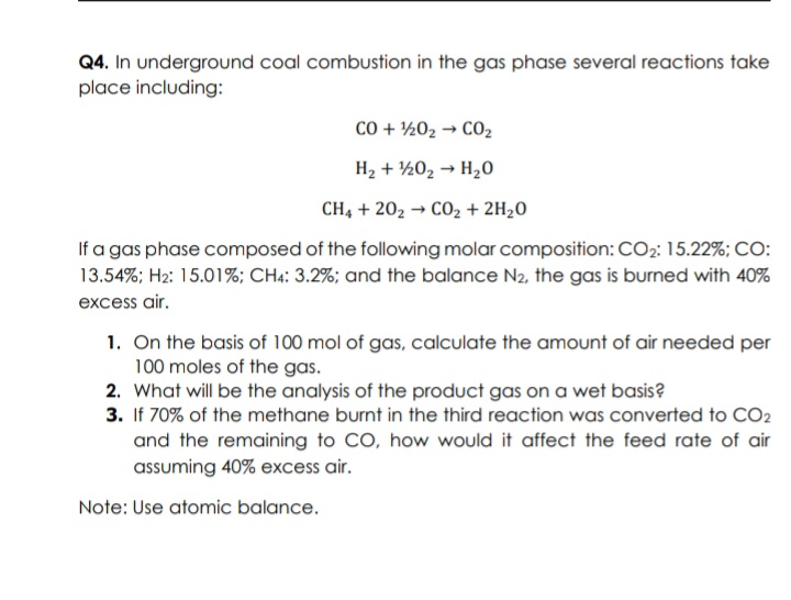 Q4. In underground coal combustion in the gas phase several reactions take
place including:
CO + ½02 → CO2
H2 + ½02 → H20
CH, + 202 → CO2 + 2H2O
If a gas phase composed of the following molar composition: CO2: 15.22%; CO:
13.54%; H2: 15.01%; CH4: 3.2%; and the balance N2, the gas is burned with 40%
excess air.
1. On the basis of 100 mol of gas, calculate the amount of air needed per
100 moles of the gas.
2. What will be the analysis of the product gas on a wet basis?
3. If 70% of the methane burnt in the third reaction was converted to CO2
and the remaining to CO, how would it affect the feed rate of air
assuming 40% excess air.
Note: Use atomic balance.
