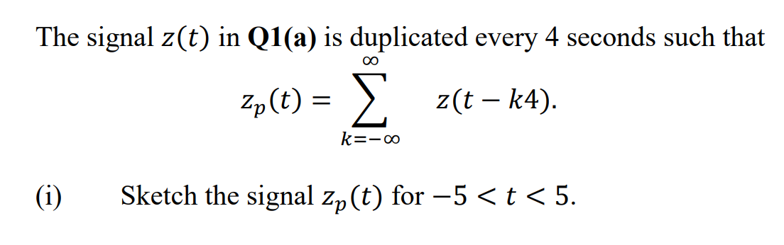 The signal z(t) in Q1(a) is duplicated every 4 seconds such that
00
Σ
>. z(t – k4).
Zp(t) =
k=-∞
(i)
Sketch the signal z„ (t) for -5 <t < 5.
