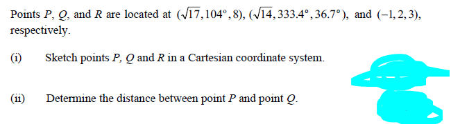 Points P, Q, and R are located at (V17,104°,8), (/14, 333.4°,36.7°), and (-1,2, 3),
respectively.
(i)
Sketch points P, Q and R in a Cartesian coordinate system.
(ii)
Determine the distance between point P and point Q.
