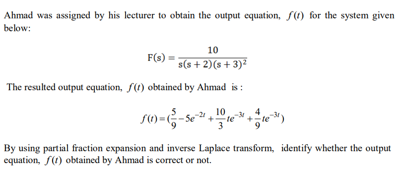 Ahmad was assigned by his lecturer to obtain the output equation, f(t) for the system given
below:
10
F(s) :
s(s + 2)(s+ 3)²
The resulted output equation, f(t) obtained by Ahmad is :
10
-3t
4
+-te
9.
-2t
f(t) = (-5e
te
+-
3
By using partial fraction expansion and inverse Laplace transform, identify whether the output
equation, f(t) obtained by Ahmad is correct or not.
