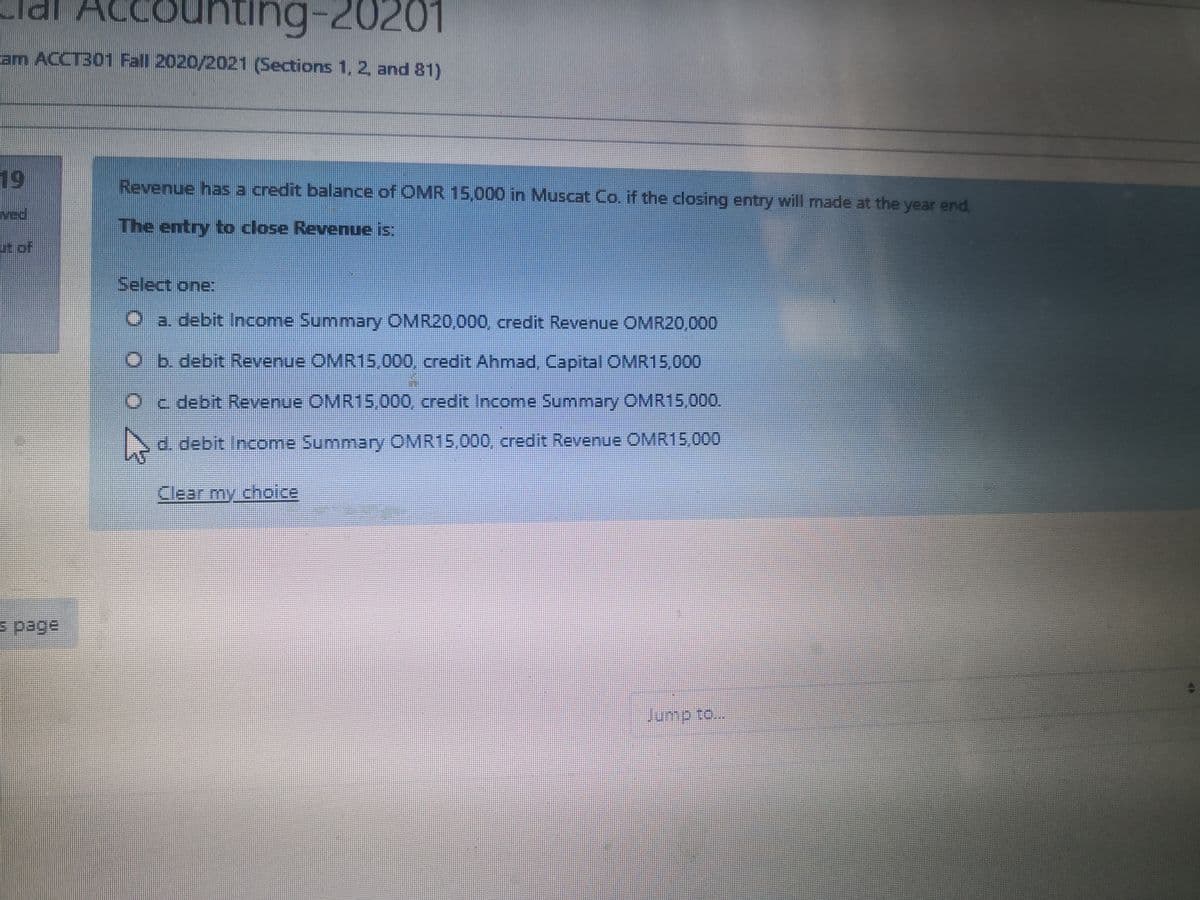 lal Acc
CO
ng-20201
am ACCT301 Fall 2020/2021 (Sections 1, 2, and 81)
19
Revenue has a credit balance of OMR 15,000 in Muscat Co. if the dosing entry will made at the year end,
ved
The entry to close Revenue is:
it of
Select one:
O a debit Income Summary OMR20,000, credit Revenue OMR20,000
Ob. debit Revenue OMR15,000, credit Ahmad Capital OMR15,000
Oc debit Revenue OMR15,000, credit Income Summary OMR15,000.
d. debit Income Summary OMR15,000, credit Revenue OMR15,000
Clear my choice
s page
