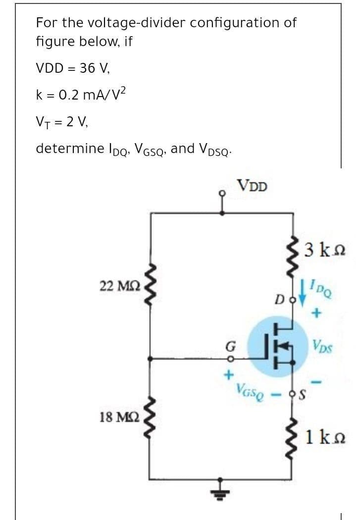 For the voltage-divider configuration of
figure below, if
VDD = 36 V,
k = 0.2 mA/V?
VT = 2 V,
determine Ipo. VGSQ, and VosQ.
VDD
3 kn
22 ΜΩ
IPQ
Do
G
Vps
18 M2
1 ka
