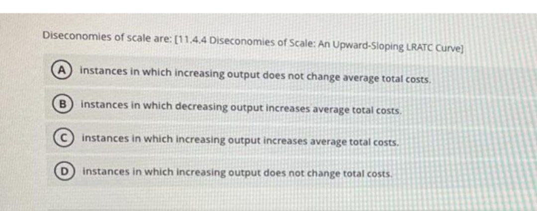 Diseconomies of scale are: [11.4.4 Diseconomies of Scale: An Upward-Sloping LRATC Curve]
A
instances in which increasing output does not change average total costs.
instances in which decreasing output increases average total costs.
instances in which increasing output increases average total costs.
instances in which increasing output does not change total costs.
