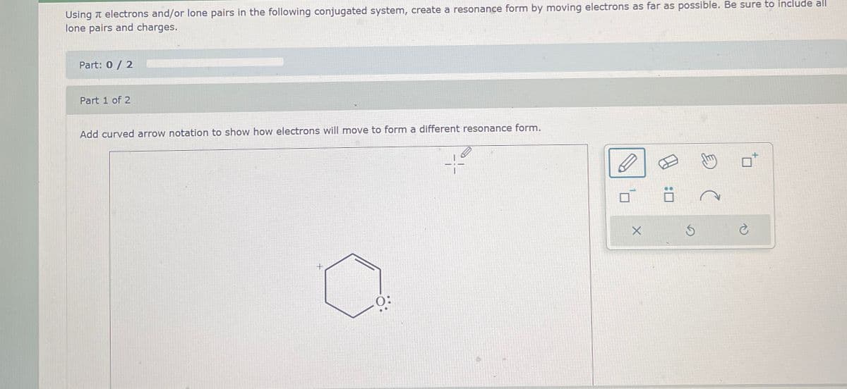 Using electrons and/or lone pairs in the following conjugated system, create a resonance form by moving electrons as far as possible. Be sure to include all
lone pairs and charges.
Part: 0 / 2
Part 1 of 2
Add curved arrow notation to show how electrons will move to form a different resonance form.
+
0: