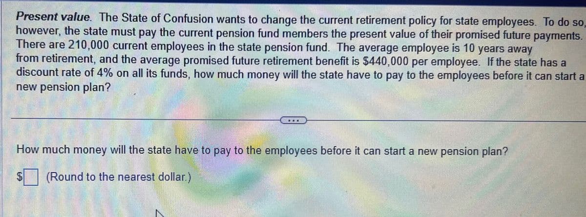 Present value. The State of Confusion wants to change the current retirement policy for state employees. To do so
however, the state must pay the current pension fund members the present value of their promised future payments.
There are 210,000 current employees in the state pension fund. The average employee is 10 years away
from retirement, and the average promised future retirement benefit is $440,000 per employee. If the state has a
discount rate of 4% on all its funds, how much money will the state have to pay to the employees before it can start a
new pension plan?
How much money will the state have to pay to the employees before it can start a new pension plan?
S
(Round to the nearest dollar.)