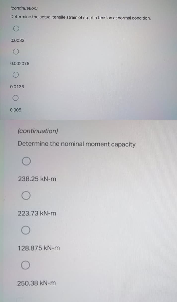 (continuation)
Determine the actual tensile strain of steel in tension at normal condition.
0.0033
0.002075
0.0136
0.005
(continuation)
Determine the nominal moment capacity
238.25 kN-m
223.73 kN-m
128.875 kN-m
250.38 kN-m
