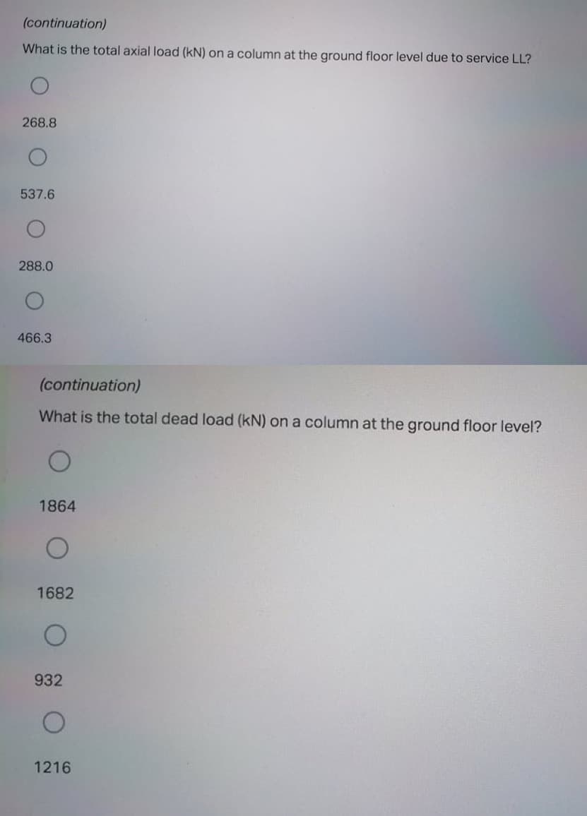 (continuation)
What is the total axial load (kN) on a column at the ground floor level due to service LL?
268.8
537.6
288.0
466.3
(continuation)
What is the total dead load (kN) on a column at the ground floor level?
1864
1682
932
1216
