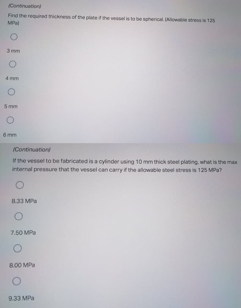 (Continuation)
Find the required thickness of the plate if the vessel is to be spherical. (Allowable stress is 125
MPa)
3 mm
4 mm
5 mm
6 mm
(Continuation)
If the vessel to be fabricated is a cylinder using 10 mm thick steel plating, what is the max
internal pressure that the vessel can carry if the allowable steel stress is 125 MPa?
8.33 MPa
7.50 MPa
8.00 MPa
9.33 MPa
