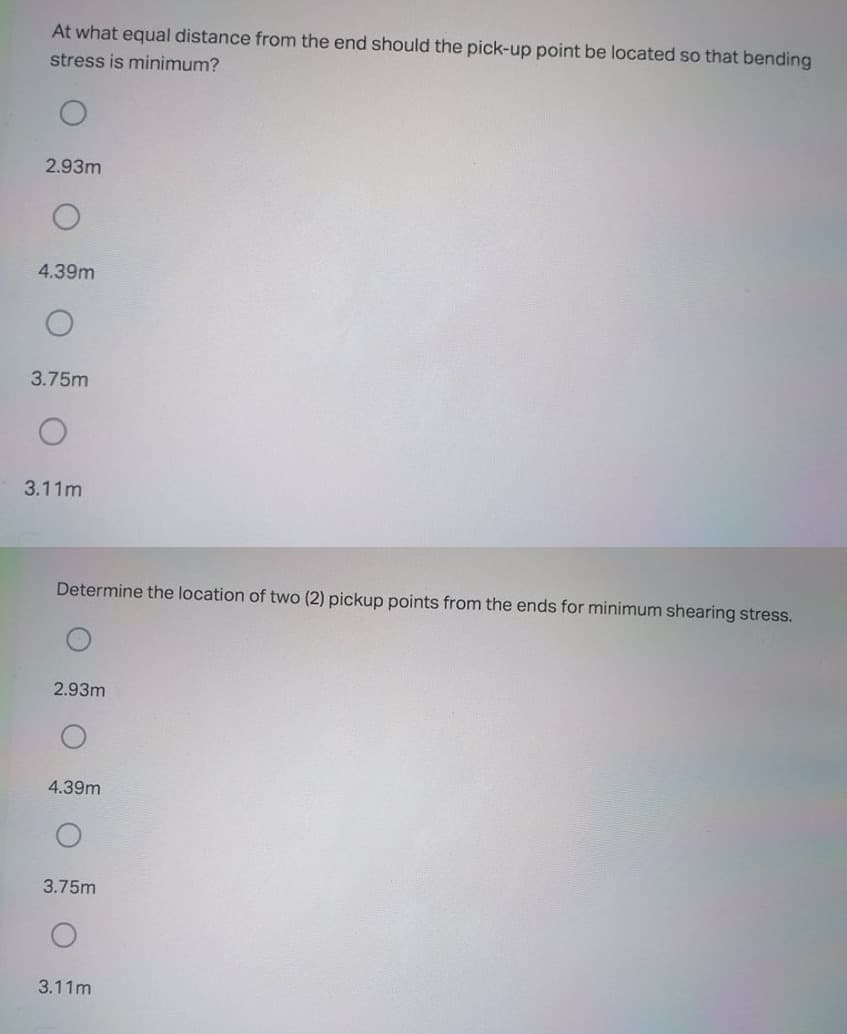 At what equal distance from the end should the pick-up point be located so that bending
stress is minimum?
2.93m
4.39m
3.75m
3.11m
Determine the location of two (2) pickup points from the ends for minimum shearing stress.
2.93m
4.39m
3.75m
3.11m
