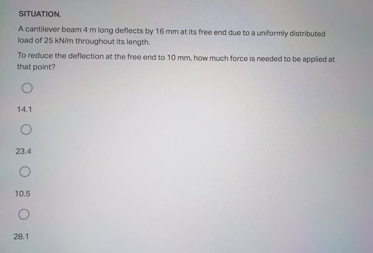 SITUATION.
A cantilever beam 4 m long deflects by 16 mm at its free end due to a uniformly distributed
load of 25 kN/m throughout its length.
To reduce the deflection at the free end to 10 mm, how much force is needed to be applied at
that point?
14.1
23.4
10.5
28.1
