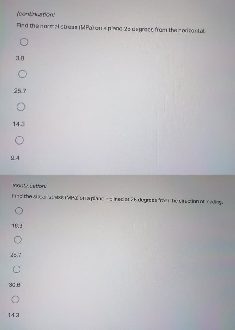 (continuation)
Find the normal stress (MPa) on a plane 25 degrees from the horizontal.
3.8
25.7
14.3
9.4
(continuation)
Find the shear stress (MPa) on a plane inclined at 25 degrees from the direction of loading.
16.9
25.7
30.6
14.3
