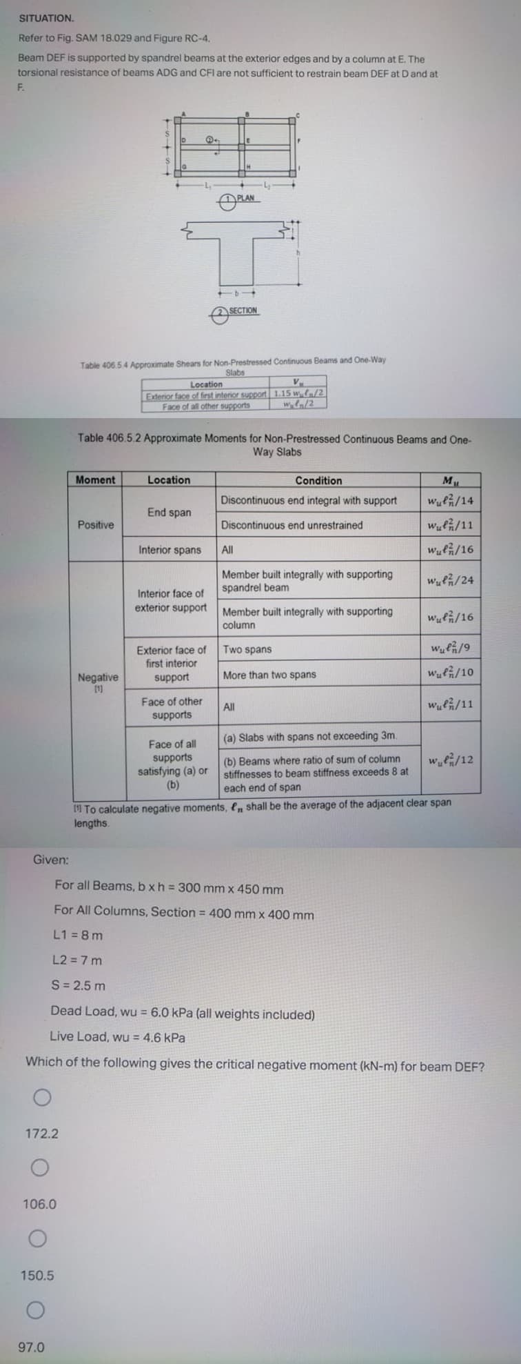 SITUATION.
Refer to Fig. SAM 18.029 and Figure RC-4.
Beam DEF is supported by spandrel beams at the exterior edges and by a column at E. The
torsional resistance of beams ADG and CFl are not sufficient to restrain beam DEF at D and at
F.
PLAN
SECTION
Table 406.5 4 Approximate Shears for Non-Prestressed Continuous Beams and One-Way
Slabs
Location
Exterior face of first interior support 1.15 wa/2
Face of all other supports
Table 406.5.2 Approximate Moments for Non-Prestressed Continuous Beams and One-
Way Slabs
Moment
Location
Condition
ML
Discontinuous end integral with support
wulG/14
End span
Positive
Discontinuous end unrestrained
Wufh/11
Interior spans
All
Wufh/16
Member built integrally with supporting
spandrel beam
Wulh/24
Interior face of
exterior support
Member built integrally with supporting
Wufh/16
column
Two spans
Wulh/9
Exterior face of
first interior
support
More than two spans
Wu/10
Negative
1)
Face of other
All
Wul/11
supports
(a) Slabs with spans not exceeding 3m.
Face of all
supports
satisfying (a) or
(b)
we/12
(b) Beams where ratio of sum of column
stiffnesses to beam stiffness exceeds 8 at
each end of span
1 To calculate negative moments, l, shall be the average of the adjacent clear span
lengths.
Given:
For all Beams, b xh = 300 mm x 450 mm
For All Columns, Section = 400 mm x 400 mm
L1 = 8 m
L2 = 7 m
S = 2.5 m
Dead Load, wu = 6.0 kPa (all weights included)
Live Load, wu = 4.6 kPa
Which of the following gives the critical negative moment (kN-m) for beam DEF?
172.2
106.0
150.5
97.0
